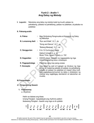 D
EPED
C
O
PY
45
Yunit 2 - Aralin 1
Ang Daloy ng Melody
I. Layunin: Natutukoy ang daloy ng melody tulad ng inuulit, pataas na
pahakbang, pababa na pahakbang, pataas na palaktaw, at pababa na
palaktaw
II. Paksang-aralin
A. Paksa : Mga Simbolong Pangmusika at Konsepto ng Daloy
ng Melodiya
B. Lunsarang Awit : “Run and Walk”, G, , do
“Song and Dance”, G, , so
“Batang Masipag”, C, , so
C. Sanggunian : K to 12 Curriculum Guide
Halina’t Umawit 4, p. 42
Music Time, Upper Primary, p. 152
D. Kagamitan : CD/CD player, larawan na nagpapakita ng mga
iminumungkahing kilos o direksiyon
E. Pagpapahalaga : Pakikinig nang may pang-unawa
F. Konsepto : Ang daloy ng awit at tugtugin ay binubuo ng mga
tunog na maaaring pababa at pataas na pahakbang,
pababa at pataas na palaktaw at maaari ding inulit.
Ang pagkakasunod-sunod na daloy o direksiyon ng
melody ang nagbibigay damdamin at kabuluhan sa
musika.
III.Pamamaraan
A. Pangunahing Gawain
1. Pagsasanay
a. Rhythmic
Hatiin sa dalawa ang klase.
Unang Pangkat - Ipapalakpak ang rhythmic pattern
Ikalawang Pangkat - Aawitin ang mga so-fa syllable
2
4
3
4
4
4
All rights reserved. No part of this material may be reproduced or transmitted in any form or by any means -
electronic or mechanical including photocopying – without written permission from the DepEd Central Office. First Edition, 2015.
 