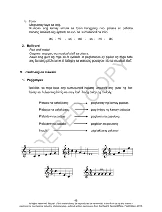 D
EPED
C
O
PY
46
b. Tonal
Magsanay tayo sa tinig.
Ikumpas ang kamay simula sa tiyan hanggang noo, pataas at pababa
habang inaawit ang syllable na loo- sa sumusunod na tono.
do - mi - so - mi - so - mi - do
2. Balik-aral
Pick and match
Gagawa ang guro ng musical staff sa pisara.
Aawit ang guro ng mga so-fa syllable at pagkatapos ay pipiliin ng mga bata
ang tamang pitch name at ilalagay sa wastong posisyon nito sa musical staff.
B. Panlinang na Gawain
1. Pagganyak
Ipakilos sa mga bata ang sumusunod habang umaawit ang guro ng loo-
batay sa hulwarang himig na may iba’t ibang daloy ng melody.
Pataas na pahakbang pagkaway ng kamay pataas
Pababa na pahakbang pag-imbay ng kamay pababa
Palaktaw na pataas pagtalon na pasulong
Palaktaw na pababa pagtalon na paurong
Inuulit paghakbang pakanan
All rights reserved. No part of this material may be reproduced or transmitted in any form or by any means -
electronic or mechanical including photocopying – without written permission from the DepEd Central Office. First Edition, 2015.
 