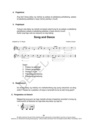 D
EPED
C
O
PY
48
4. Paglalahat
Ang iba’t ibang daloy ng melody ay pataas at pababang pahakbang, pataas
at pababang palaktaw o kaya nama’y pantay o inuulit.
5. Paglalapat
Tukuyin ang daloy ng melody sa bawat sukat kung ito ay pataas o pababang
pahakbang, pataas o pababang palaktaw o kaya nama’y inuulit.
Awitin ang mga note sa measure na may bilang.
Sagot:
1. Pataas na palaktaw
2. Pataas na palaktaw
3. Pantay o inuulit
4. Pababang pahakbang
5. Pababang pahakbang
6. Repleksiyon
Sa anong daloy ng melody mo maihahambing ang iyong natutuhan sa ating
aralin? Pataas ba o pababa o di kaya’y nananatili ka ba sa dati mong gawi?
C. Pangwakas na Gawain
Magparinig ang guro ng mga melodic phrase (maaaring recorded o tunog ng
instrumento) at ipatukoy sa mga bata ang daloy ng mga ito.
1.
All rights reserved. No part of this material may be reproduced or transmitted in any form or by any means -
electronic or mechanical including photocopying – without written permission from the DepEd Central Office. First Edition, 2015.
 