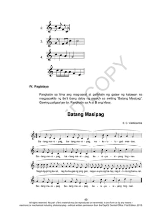 D
EPED
C
O
PY
49
2.
3.
4.
IV. Pagtataya
Pangkatin sa lima ang mag-aaral at palikhain ng galaw ng katawan na
magpapakita ng iba’t ibang daloy ng melody sa awiting “Batang Masipag”.
Gawing paligsahan ito. Pangkatin sa A at B ang klase.
All rights reserved. No part of this material may be reproduced or transmitted in any form or by any means -
electronic or mechanical including photocopying – without written permission from the DepEd Central Office. First Edition, 2015.
 