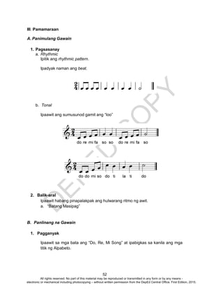 D
EPED
C
O
PY
52
III. Pamamaraan
A. Panimulang Gawain
1. Pagsasanay
a. Rhythmic
Ipitik ang rhythmic pattern.
Ipadyak naman ang beat.
b. Tonal
Ipaawit ang sumusunod gamit ang “loo”
2. Balik-aral
Ipaawit habang pinapalakpak ang hulwarang ritmo ng awit.
a. “Batang Masipag”
B. Panlinang na Gawain
1. Pagganyak
Ipaawit sa mga bata ang “Do, Re, Mi Song” at ipabigkas sa kanila ang mga
titik ng Alpabeto.
All rights reserved. No part of this material may be reproduced or transmitted in any form or by any means -
electronic or mechanical including photocopying – without written permission from the DepEd Central Office. First Edition, 2015.
 