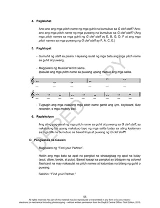 D
EPED
C
O
PY
55
4. Paglalahat
Ano-ano ang mga pitch name ng mga guhit na bumubuo sa G clef staff? Ano-
ano ang mga pitch name ng mga puwang na bumubuo sa G clef staff? (Ang
mga pitch names sa mga guhit ng G clef staff ay E, B, G, D, F at ang mga
pitch names sa mga puwang ng G clef staff ay F, A. C, E.)
5. Paglalapat
- Gumuhit ng staff sa pisara. Hayaang isulat ng mga bata ang mga pitch name
sa guhit at puwang.
- Magpalaro ng Musical Word Game.
Ipasulat ang mga pitch name sa puwang upang mabuo ang mga salita.
- Tugtugin ang mga nabuong mga pitch name gamit ang lyre, keyboard, flute
recorder, o mga melody bell.
6. Repleksiyon
Ang ating pag-aaral ng mga pitch name sa guhit at puwang sa G clef staff, ay
nakatulong ba upang makabuo tayo ng mga salita batay sa ating kaalaman
sa mga titik na bumubuo sa bawat linya at puwang ng G clef staff?
C. Pangwakas na Gawain
Magpalaro ng “Find your Partner”.
Hatiin ang mga bata sa apat na pangkat na sinasagisag ng apat na kulay
(asul, dilaw, berde, at pula). Bawat kasapi sa pangkat ay bibigyan ng colored
flashcard na may nakasulat na pitch names at katumbas na bilang ng guhit o
puwang.
Sabihin: “Find your Partner.”
All rights reserved. No part of this material may be reproduced or transmitted in any form or by any means -
electronic or mechanical including photocopying – without written permission from the DepEd Central Office. First Edition, 2015.
 