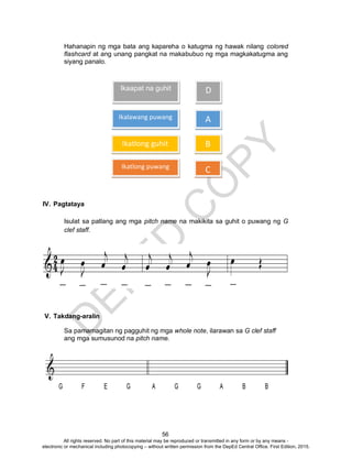 D
EPED
C
O
PY
56
Hahanapin ng mga bata ang kapareha o katugma ng hawak nilang colored
flashcard at ang unang pangkat na makabubuo ng mga magkakatugma ang
siyang panalo.
IV. Pagtataya
Isulat sa patlang ang mga pitch name na makikita sa guhit o puwang ng G
clef staff.
V. Takdang-aralin
Sa pamamagitan ng pagguhit ng mga whole note, ilarawan sa G clef staff
ang mga sumusunod na pitch name.
Ikaapat na guhit
Ikalawang puwang
Ikatlong puwang
Ikatlong guhit
D
A
B
C
All rights reserved. No part of this material may be reproduced or transmitted in any form or by any means -
electronic or mechanical including photocopying – without written permission from the DepEd Central Office. First Edition, 2015.
 