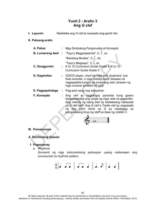 D
EPED
C
O
PY
57
Yunit 2 - Aralin 3
Ang G clef
I. Layunin: Nakikilala ang G clef at nasasabi ang gamit nito
II. Paksang-aralin
A. Paksa : Mga Simbolong Pangmusika at Konsepto
B. Lunsarang Awit : “Tayo’y Magpasalamat”, C, , so
“Bandang Musika”, C, , do
“Tayo’y Magsaya”, C, , so
C. Sanggunian : K to 12 Curriculum Guide Grade 4, K to 12
Curriculum Guide Grade 3
D. Kagamitan : CD/CD player, chart ng mga awit, keyboard, lyre,
flute recorder, o mga melody bells, larawan na
nagpapakita tungkol sa lunsarang awit, larawan ng
mga musical symbols (G clef)
E. Pagpapahalaga : Pag-awit nang may kasiyahan
F. Konsepto : Ang clef ay nagbibigay pananda kung gaano
kataas/kababa ang range ng mga note na gagamitin.
Ang melody ng isang awit ay kadalasang nakasulat
sa G clef staff. Ang G clef o Treble clef ay nagsasabi
na ang pitch name na G ay nakalagay sa
pangalawang linya ng staff sa itaas ng middle C.
III. Pamamaraan
A. Panimulang Gawain
1. Pagsasanay
a. Rhythmic
Gumamit ng mga instrumentong perkusyon upang mailarawan ang
sumusunod na rhythmic pattern.
2
4
3
4
2
4
All rights reserved. No part of this material may be reproduced or transmitted in any form or by any means -
electronic or mechanical including photocopying – without written permission from the DepEd Central Office. First Edition, 2015.
 