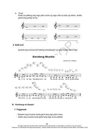 D
EPED
C
O
PY
58
b. Tonal
Isulat sa patlang ang mga pitch name ng mga note sa loob ng kahon. Awitin
gamit ang pantig na loo.
2. Balik-aral
Ipaawit ang sumusunod habang sinasabayan ng mga Kodaly Hand Sign.
B. Panlinang na Gawain
1. Pagganyak
- Basahin ang musical scale gamit ang mga pitch name.
- Awitin ang musical scale gamit ang mga so-fa syllable.
All rights reserved. No part of this material may be reproduced or transmitted in any form or by any means -
electronic or mechanical including photocopying – without written permission from the DepEd Central Office. First Edition, 2015.
 