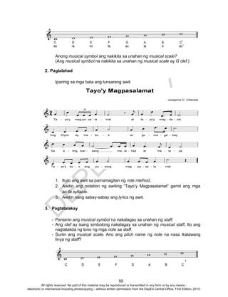 D
EPED
C
O
PY
59
Anong musical symbol ang nakikita sa unahan ng musical scale?
(Ang musical symbol na nakikita sa unahan ng musical scale ay G clef.)
2. Paglalahad
Iparinig sa mga bata ang lunsarang awit.
1. Ituro ang awit sa pamamagitan ng rote method.
2. Awitin ang notation ng awiting “Tayo’y Magpasalamat” gamit ang mga
so-fa syllable.
3. Awitin nang sabay-sabay ang lyrics ng awit.
3. Pagtatalakay
- Pansinin ang musical symbol na nakalagay sa unahan ng staff.
- Ang clef ay isang simbolong nakalagay sa unahan ng musical staff. Ito ang
nagtatakda ng tono ng mga note sa staff.
- Suriin ang musical scale. Ano ang pitch name ng note na nasa ikalawang
linya ng staff?
All rights reserved. No part of this material may be reproduced or transmitted in any form or by any means -
electronic or mechanical including photocopying – without written permission from the DepEd Central Office. First Edition, 2015.
 