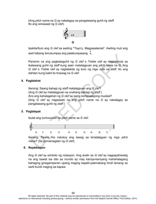 D
EPED
C
O
PY
60
(Ang pitch name na G ay nakalagay sa pangalawang guhit ng staff.
Ito ang isinasaad ng G clef).
Ipakita/Ituro ang G clef sa awiting “Tayo’y, Magpasalamat”. Awiting muli ang
awit habang ikinukumpas ang palakumpasang .
Pansinin na ang pagkakaguhit ng G clef o Treble clef ay nagsisimula sa
ikalawang guhit ng staff kung saan matatagpuan ang pitch name na G. Ang
G clef o Treble clef ay nagtatakda ng tono ng mga note sa staff. Ito ang
dahilan kung bakit ito tinawag na G clef.
4. Paglalahat
Itanong: Saang bahagi ng staff matatagpuan ang G clef?
(Ang G clef ay matatagpuan sa unahang bahagi ng staff.)
Ano ang kahalagahan ng G clef sa isang komposisyong musikal?
(Ang G clef ay nagsasabi na ang pitch name na G ay nakalagay sa
pangalawang guhit ng staff.)
5. Paglalapat
Isulat ang sumusunod na pitch name sa G clef.
Itanong: Paano mo natukoy ang tawag sa kinalalagyan ng mga pitch
name? (Sa pamamagitan ng G clef).
6. Repleksiyon
Ang G clef ay simbolo ng notasyon. Ang aralin sa G clef ay nagpapahiwatig
na ang bawat isa dito sa mundo ay may kaniya-kaniyang mahahalagang
bahaging ginagampanan upang maging kapaki-pakinabang hindi lamang sa
sarili kundi maging sa kapwa.
G
2
4
All rights reserved. No part of this material may be reproduced or transmitted in any form or by any means -
electronic or mechanical including photocopying – without written permission from the DepEd Central Office. First Edition, 2015.
 