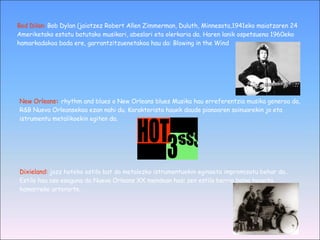 Bod Dilan:   Bob Dylan (jaiotzez Robert Allen Zimmerman, Duluth, Minnesota,1941eko maiatzaren 24 Ameriketako estatu batutako musikari, abeslari eta olerkaria da. Haren lanik ospetsuena 1960eko hamarkadakoa bada ere, garrantzitzuenetakoa hau da: Blowing in the Wind New Orleans :  rhythm and blues o New Orleans blues Musika hau erreferentzia musika generoa da, R&B Nueva Orleansekoa ezan nahi du. Karakterista hauek daude pianoaren soinuarekin jo eta istrumentu metalikoekin egiten da. Dixieland:   jazz hoteko estilo bat da metalezko istrumentuekin eginaeta impromisatu behar da.. Estilo hau oso esaguna da Nueva Orleans XX mendean hasi zen estilo berria baina hogeita hamarreko urterarte. 