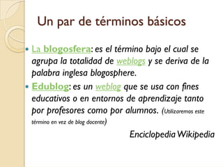 Un par de términos básicos
La blogosfera: es el término bajo el cual se
agrupa la totalidad de weblogs y se deriva de la
palabra inglesa blogosphere.
Edublog: es un weblog que se usa con fines
educativos o en entornos de aprendizaje tanto
por profesores como por alumnos. (Utilizaremos este
término en vez de blog docente)

                                  Enciclopedia Wikipedia
 