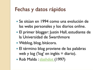 Fechas y datos rápidos

 Se sitúan en 1994 como una evolución de
 las webs personales y los diarios online.
 El primer blogger: Justin Hall, estudiante de
 la Universidad de Swarthmore
 Weblog, blog, bitácora.
 El término blog proviene de las palabras
 web y log ('log' en inglés = diario).
 Rob Malda : slashdot (1997)
 