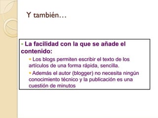Y también…


 La facilidad con la que se añade el
contenido:
    Los blogs permiten escribir el texto de los
  artículos de una forma rápida, sencilla.
   Además el autor (blogger) no necesita ningún
  conocimiento técnico y la publicación es una
  cuestión de minutos
 