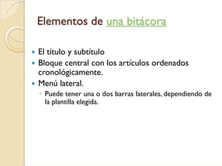 Elementos de una bitácora

El título y subtítulo
Bloque central con los artículos ordenados
cronológicamente.
Menú lateral.
◦ Puede tener una o dos barras laterales, dependiendo de
  la plantilla elegida.
 