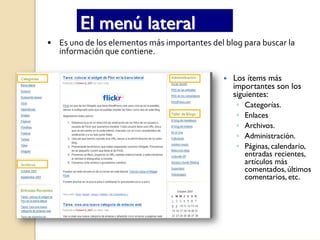 El menú lateral
• Es uno de los elementos más importantes del blog para buscar la 
  información que contiene.


                                                 Los ítems más
                                                 importantes son los
                                                 siguientes:
                                                  ◦   Categorías.
                                                  ◦   Enlaces
                                                  ◦   Archivos.
                                                  ◦   Administración.
                                                  ◦   Páginas, calendario,
                                                      entradas recientes,
                                                      artículos más
                                                      comentados, últimos
                                                      comentarios, etc.
 