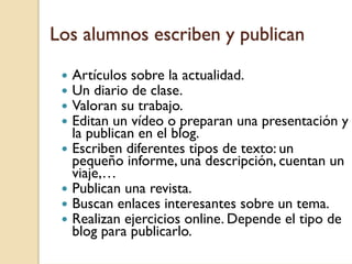 Los alumnos escriben y publican

  Artículos sobre la actualidad.
  Un diario de clase.
  Valoran su trabajo.
  Editan un vídeo o preparan una presentación y
  la publican en el blog.
  Escriben diferentes tipos de texto: un
  pequeño informe, una descripción, cuentan un
  viaje,…
  Publican una revista.
  Buscan enlaces interesantes sobre un tema.
  Realizan ejercicios online. Depende el tipo de
  blog para publicarlo.
 