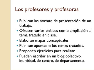 Los profesores y profesoras
 Publican las normas de presentación de un
 trabajo.
 Ofrecen varios enlaces como ampliación al
 tema tratado en clase.
 Elaboran mapas conceptuales.
 Publican apuntes o los temas tratados.
 Proponen ejercicios para realizar.
 Pueden escribir en un blog colectivo,
 individual, de centro, de departamento.
 