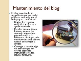 Mantenimiento del blog
El blog necesita de un
seguimiento por parte del
profesor para asegurar el
trabajo y su continuidad.
 ◦ Revisar los trabajos
   realizados y ofrecer la
   ayuda necesaria.
 ◦ Para los que no tienen
   Internet en casa les
   aconsejo alternativas:
   pueden acudir a la
   Biblioteca Municipal, aula
   de informática del centro,
   quedar con amigos y
   amigas.
 ◦ Corregir o retocar algo
   del artículo que han
   escrito según las
   instrucciones dadas,
   algunas faltas, etc.
 