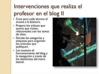 Intervenciones que realiza el
profesor en el blog II
Creo para cada alumno el
acceso a la bitácora.
Preparo los enlaces que
quiero que visiten,
relacionados con los temas
de clase.
Decido las categorías y
etiquetas para organizar
los artículos que
publiquen.
Les muestro el
funcionamiento del blog y
la navegación a través de
los elementos del menú
lateral.
 