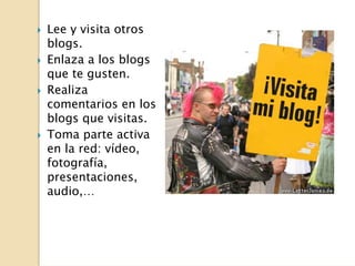 Lee y visita otros
blogs.
Enlaza a los blogs
que te gusten.
Realiza
comentarios en los
blogs que visitas.
Toma parte activa
en la red: vídeo,
fotografía,
presentaciones,
audio,…
 