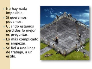 No hay nada
imposible.
Si queremos
podemos.
Cuando estamos
perdidos lo mejor
es preguntar.
Lo más complicado
es empezar.
Sé fiel a una línea
de trabajo, a un
estilo.
 