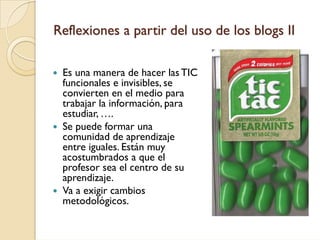Reflexiones a partir del uso de los blogs II

 Es una manera de hacer las TIC
 funcionales e invisibles, se
 convierten en el medio para
 trabajar la información, para
 estudiar, ….
 Se puede formar una
 comunidad de aprendizaje
 entre iguales. Están muy
 acostumbrados a que el
 profesor sea el centro de su
 aprendizaje.
 Va a exigir cambios
 metodológicos.
 