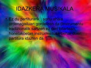 IDAZKERA MUSIKALA
• Ez du partiturarik , sortu ahala
ordenagailuan gordetzen da (Instrumentu
tradizionalik sartzen ez den bitartean,
honelakoetan instrumentuak behar duen
partitura idazten da ).
 