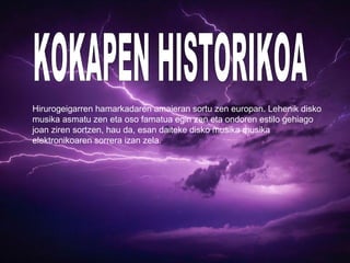 Hirurogeigarren hamarkadaren amaieran sortu zen europan. Lehenik disko
musika asmatu zen eta oso famatua egin zen eta ondoren estilo gehiago
joan ziren sortzen, hau da, esan daiteke disko musika musika
elektronikoaren sorrera izan zela.
 