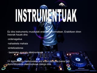 Ez dira instrumentu musikalak erabiltzen normalean. Erabiltzen diren
tresnak hauek dira:
·ordenagailua
·nahasketa mahaia
·sintetizadorea
· bestelako aparatu elektronikoak
>> Instrumentu tradizionalak ere erabil daitezke baina beti
dominatzaileak elektronikoak izango dira.
 