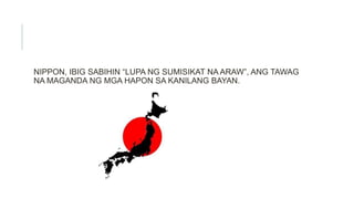 NIPPON, IBIG SABIHIN “LUPA NG SUMISIKAT NA ARAW”, ANG TAWAG
NA MAGANDA NG MGA HAPON SA KANILANG BAYAN.
 
