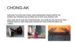 CHONG-AK
GAYA NG YA-IIYEH NG TSINA, ANG MUSIKANG PANG KORTE NG
KOREA NA TINAWAG NA CHONG-AK AY MAY DALAWANG URI.
ANG UNG NA AY AAK NA ITINATANGHAL SA LOOB NG PALASYO AT ANG
PANGALAWA AY ANG MIN-GAN CHONG-AK ANG IPINAPALABAS SA
LABAS.
 