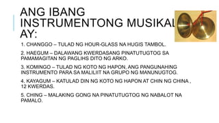 ANG IBANG
INSTRUMENTONG MUSIKAL
AY:
1. CHANGGO – TULAD NG HOUR-GLASS NA HUGIS TAMBOL.
2. HAEGUM – DALAWANG KWERDASANG PINATUTUGTOG SA
PAMAMAGITAN NG PAGLIHS DITO NG ARKO.
3. KOMINGO – TULAD NG KOTO NG HAPON, ANG PANGUNAHING
INSTRUMENTO PARA SA MALILIIT NA GRUPO NG MANUNUGTOG.
4. KAYAGUM – KATULAD DIN NG KOTO NG HAPON AT CHIN NG CHINA ,
12 KWERDAS.
5. CHING – MALAKING GONG NA PINATUTUGTOG NG NABALOT NA
PAMALO.
 