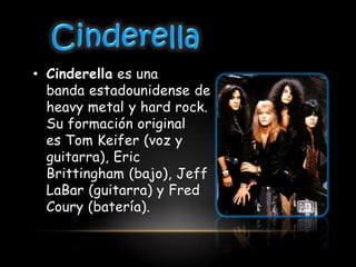 • Cinderella es una
  banda estadounidense de
  heavy metal y hard rock.
  Su formación original
  es Tom Keifer (voz y
  guitarra), Eric
  Brittingham (bajo), Jeff
  LaBar (guitarra) y Fred
  Coury (batería).
 