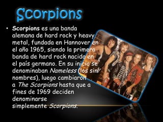 • Scorpions es una banda
  alemana de hard rock y heavy
  metal, fundada en Hannover en
  el año 1965, siendo la primera
  banda de hard rock nacida en
  el país germano. En su inicio se
  denominaban Nameless (los sin
  nombres), luego cambiaron
  a The Scorpions hasta que a
  fines de 1969 deciden
  denominarse
  simplemente Scorpions.
 