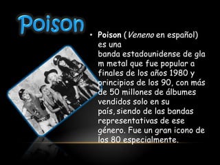 • Poison (Veneno en español)
  es una
  banda estadounidense de gla
  m metal que fue popular a
  finales de los años 1980 y
  principios de los 90, con más
  de 50 millones de álbumes
  vendidos solo en su
  país, siendo de las bandas
  representativas de ese
  género. Fue un gran icono de
  los 80 especialmente.
 
