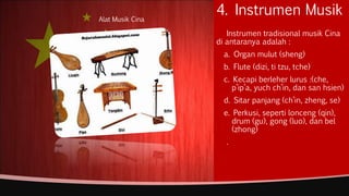 4. Instrumen Musik
Instrumen tradisional musik Cina
di antaranya adalah :
a. Organ mulut (sheng)
b. Flute (dizi, ti tzu, tche)
c. Kecapi berleher lurus :(che,
p’ip’a, yuch ch’in, dan san hsien)
d. Sitar panjang (ch’in, zheng, se)
e. Perkusi, seperti lonceng (qin),
drum (gu), gong (luo), dan bel
(zhong)
.
Alat Musik Cina
 