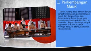 1. Perkembangan
Musik
Musik Jepang pada zaman dahulu
sangat terpengaruh perkembangan
musik dari daratan Cina dan
Semenanjung Korea, tetapi lama
kelamaan mempunyai sifat dan ciri
tersendiri. Ragam musiknya banyak
digunakan di kuil-kuil, untuk
memuja dewa, di istana, dan untuk
hiburan sosial.
 