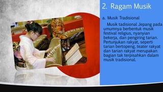 a. Musik Tradisional
Musik tadisional Jepang pada
umumnya berbentuk musik
festival religius, nyanyian
bekerja, dan pengiring tarian.
Pertunjukan rakyat, seperti
tarian bertopeng, teater rakyat
dan tarian rakyat merupakan
bagian tak terpisahkan dalam
musik tradisional.
2. Ragam Musik
 