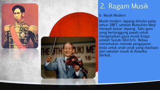 b. Musik Modern
Musik modern Jepang dimulai pada
tahun 1867, setelah Mutsuhito Meiji
menjadi kaisar Jepang. Satu guru
yang bertanggung jawab untuk
mengenalkan gaya musik Eropa
adalah Suzuki Shin’Ichi. Beliau
menemukan metode pengajaran
biola untuk anak-anak yang diadopsi
dari sekolah musik di Amerika
Serikat.
2. Ragam Musik
 