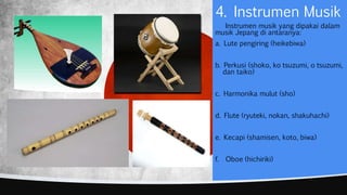 4. Instrumen Musik
Instrumen musik yang dipakai dalam
musik Jepang di antaranya:
a. Lute pengiring (heikebiwa)
b. Perkusi (shoko, ko tsuzumi, o tsuzumi,
dan taiko)
c. Harmonika mulut (sho)
d. Flute (ryuteki, nokan, shakuhachi)
e. Kecapi (shamisen, koto, biwa)
f. Oboe (hichiriki)
 