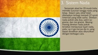 3. Sistem Nada
Semenjak abad ke-19 musik India
memiliki susunan tangga nada yang
tetap. Dalam satu oktaf telah
ditetapkan terbagi menjadi 22 syruti
(interval) yang tidak sama. Deretan
nada pokok ada dua, yakni sa-
grama, dan me-grama. Masing-
masing deretan nada pokok
tersebut mempunyai tujuh nada,
yaitu: sa-ri-ga-ma-pa-da-ni, yang
dapat dinaikkan atau diturunkan
dengan berbagai cara.
 