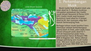 1. Perkembangan
Musik
Musik tradisi Arab diyakini telah ada
sejak abad ke-3. Budaya musiknya
merupakan perpaduan dari tradisi
musik dinasti Sassanid di Persia (224-
641), tradisi musik awal kerajaan
Byzantium (awal abad ke-4 sampai
abad ke-6), dan nyanyian religi dari
daerah Semenanjung Arab.
Berbagai tulisan musik (partitur) baru
ditemukan setelah berkembangnya
agama Islam di Arab, yakni sejak masa
dinasti Umayyah pada abad ke-7.
Puncak kejayaannya pada masa
pemerintahan Harun Al-Rasyid (766-
809) di Bagdad, Irak. Beliau dikenal
sebagai pelindung seni musik tradisi
Arab. Ahli teori musik yang terkenal
adalah Al-Farabi (900-950) dan Avicena
(980-1037).
Letak Dinasti Sasanid
 