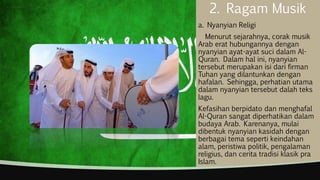 2. Ragam Musik
a. Nyanyian Religi
Menurut sejarahnya, corak musik
Arab erat hubungannya dengan
nyanyian ayat-ayat suci dalam Al-
Quran. Dalam hal ini, nyanyian
tersebut merupakan isi dari firman
Tuhan yang dilantunkan dengan
hafalan. Sehingga, perhatian utama
dalam nyanyian tersebut dalah teks
lagu.
Kefasihan berpidato dan menghafal
Al-Quran sangat diperhatikan dalam
budaya Arab. Karenanya, mulai
dibentuk nyanyian kasidah dengan
berbagai tema seperti keindahan
alam, peristiwa politik, pengalaman
religius, dan cerita tradisi klasik pra
Islam.
 