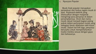 c. Nyanyian Populer
Musik Arab populer merupakan
perpaduan dari kedua ragam musik di
atas. Keyboard elektrik yang
disesuaikan dengan maqamat
mengiringi para penyanyi di dalam
penampilannya. Drum dan irama
musik rakyat menjadi bagian paling
pokok dalam pertunjukan musik yang
sebagian besar dilakukan oleh kaum
muda. Dalam hal lirik lagu, penyanyi
berusaha untuk mempertahankan
tradisi mereka sesuai dengan gaya
dan bahasanya.
 