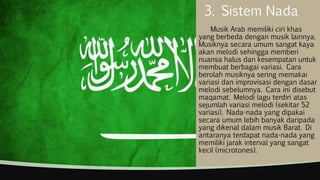 3. Sistem Nada
Musik Arab memiliki ciri khas
yang berbeda dengan musik lainnya.
Musiknya secara umum sangat kaya
akan melodi sehingga memberi
nuansa halus dan kesempatan untuk
membuat berbagai variasi. Cara
berolah musiknya sering memakai
variasi dan improvisasi dengan dasar
melodi sebelumnya. Cara ini disebut
maqamat. Melodi lagu terdiri atas
sejumlah variasi melodi (sekitar 52
variasi). Nada-nada yang dipakai
secara umum lebih banyak daripada
yang dikenal dalam musik Barat. Di
antaranya terdapat nada-nada yang
memiliki jarak interval yang sangat
kecil (microtones).
 