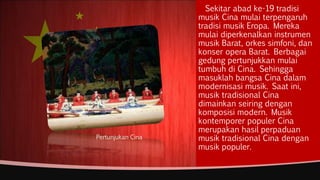 Sekitar abad ke-19 tradisi
musik Cina mulai terpengaruh
tradisi musik Eropa. Mereka
mulai diperkenalkan instrumen
musik Barat, orkes simfoni, dan
konser opera Barat. Berbagai
gedung pertunjukkan mulai
tumbuh di Cina. Sehingga
masuklah bangsa Cina dalam
modernisasi musik. Saat ini,
musik tradisional Cina
dimainkan seiring dengan
komposisi modern. Musik
kontemporer populer Cina
merupakan hasil perpaduan
musik tradisional Cina dengan
musik populer.
Pertunjukan Cina
 