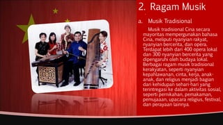 2. Ragam Musik.
a. Musik Tradisional
Musik tradisional Cina secara
mayoritas mempergunakan bahasa
Cina, meliputi nyanyian rakyat,
nyanyian bercerita, dan opera.
Terdapat lebih dari 400 opera lokal
dan 300 nyanyian bercerita yang
dipengaruhi oleh budaya lokal.
Berbagai ragam musik tradisional
kerakyatan, seperti nyanyian
kepahlawanan, cinta, kerja, anak-
anak, dan religius menjadi bagian
dari kehidupan sehari-hari yang
terintregasi ke dalam aktivitas sosial,
seperti pernikahan, pemakaman,
pemujaaan, upacara religius, festival,
dan perayaan lainnya.
 