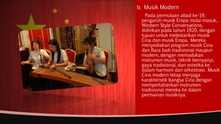 b. Musik Modern
Pada permulaan abad ke-19,
pengaruh musik Eropa mulai masuk,
Western Style Conversations,
didirikan pada tahun 1920, dengan
tujuan untuk melestarikan musik
Cina dan musik Eropa. Mereka
menyediakan program musik Cina
dan Bara baik tradisional maupun
modern, dengan memadukan
instrumen musik, teknik bernyanyi,
gaya tradisional, dan estetika ke
dalam harmoni dan orkestrasi. Musik
Cina modern tetap menjaga
karakteristik bangsa Cina dengan
mempertahankan instrumen
tradisional mereka ke dalam
permainan musiknya.
 