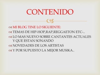 
MI BLOG TINE LO SIGUIENTE:
TEMAS DE HIP-HOP,RAP,REGGAETON ETC-..
LO MAS NUEVO SOBRE CANTANTES ACTUALES
Y QUE ESTAN SONANDO
NOVEDADES DE LOS ARTISTAS
Y POR SUPUESTO LA MEJOR MUSIKA..
CONTENIDO