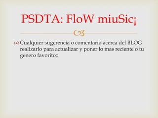
Cualquier sugerencia o comentario acerca del BLOG
realizarlo para actualizar y poner lo mas reciente o tu
genero favorito::
PSDTA: FloW miuSic¡