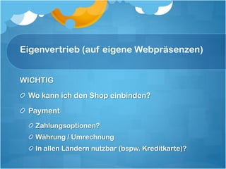 Eigenvertrieb (auf eigene Webpräsenzen)


WICHTIG

 Wo kann ich den Shop einbinden?

 Payment
   Zahlungsoptionen?
   Währung / Umrechnung
   In allen Ländern nutzbar (bspw. Kreditkarte)?
 