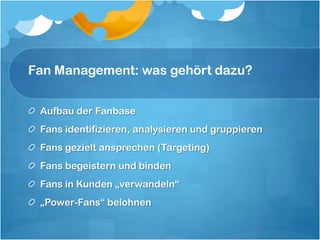 Fan Management: was gehört dazu?


 Aufbau der Fanbase
 Fans identifizieren, analysieren und gruppieren
 Fans gezielt ansprechen (Targeting)
 Fans begeistern und binden
 Fans in Kunden „verwandeln“
 „Power-Fans“ belohnen
 